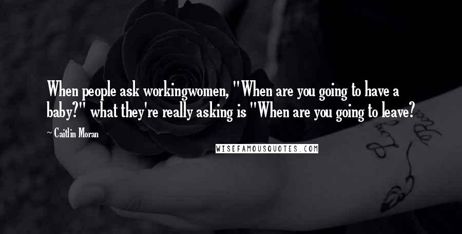 Caitlin Moran Quotes: When people ask workingwomen, "When are you going to have a baby?" what they're really asking is "When are you going to leave?