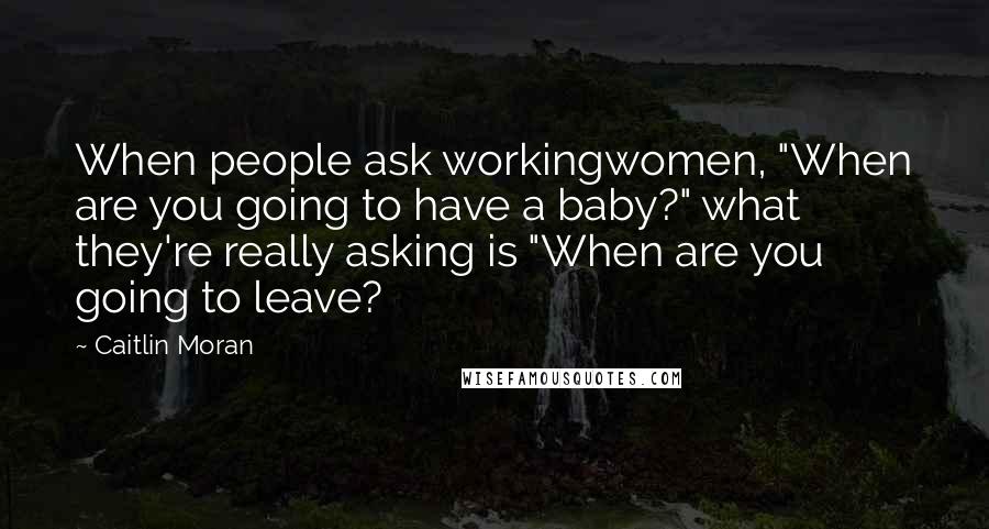 Caitlin Moran Quotes: When people ask workingwomen, "When are you going to have a baby?" what they're really asking is "When are you going to leave?