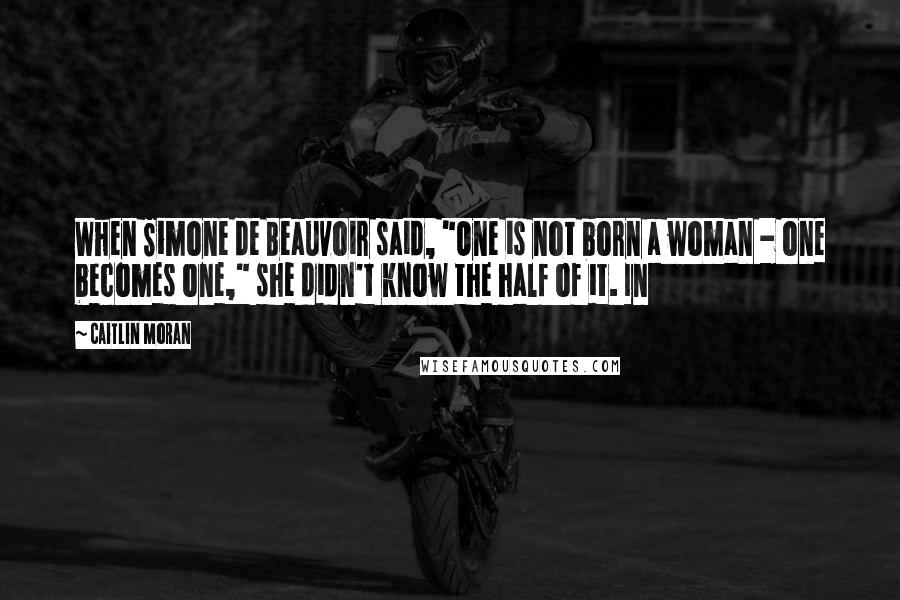 Caitlin Moran Quotes: When Simone de Beauvoir said, "One is not born a woman - one becomes one," she didn't know the half of it. In