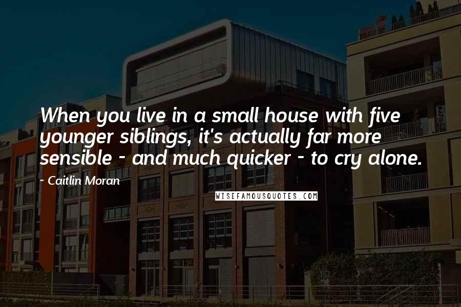 Caitlin Moran Quotes: When you live in a small house with five younger siblings, it's actually far more sensible - and much quicker - to cry alone.