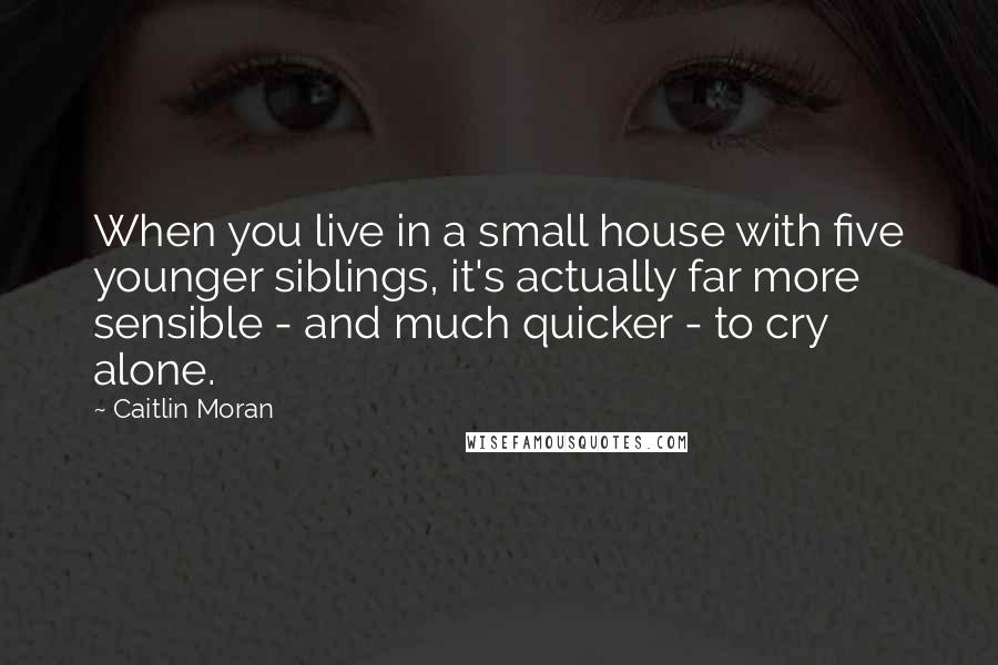 Caitlin Moran Quotes: When you live in a small house with five younger siblings, it's actually far more sensible - and much quicker - to cry alone.