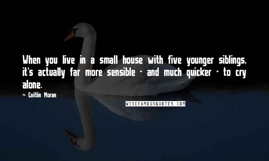 Caitlin Moran Quotes: When you live in a small house with five younger siblings, it's actually far more sensible - and much quicker - to cry alone.