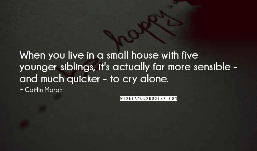 Caitlin Moran Quotes: When you live in a small house with five younger siblings, it's actually far more sensible - and much quicker - to cry alone.