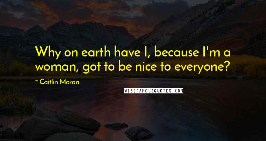 Caitlin Moran Quotes: Why on earth have I, because I'm a woman, got to be nice to everyone?