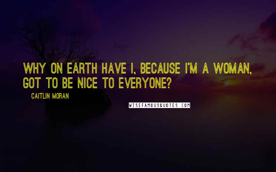 Caitlin Moran Quotes: Why on earth have I, because I'm a woman, got to be nice to everyone?