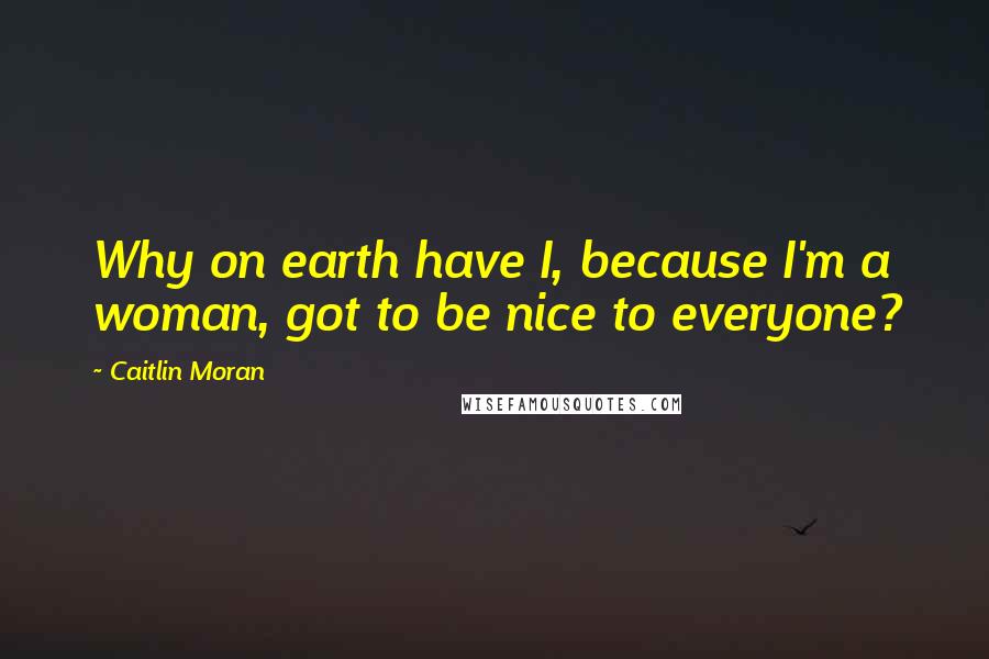 Caitlin Moran Quotes: Why on earth have I, because I'm a woman, got to be nice to everyone?