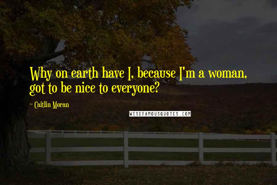 Caitlin Moran Quotes: Why on earth have I, because I'm a woman, got to be nice to everyone?