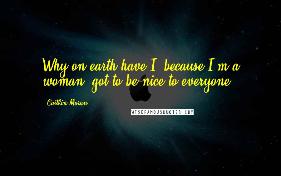 Caitlin Moran Quotes: Why on earth have I, because I'm a woman, got to be nice to everyone?