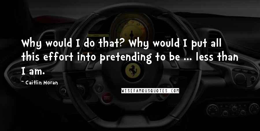 Caitlin Moran Quotes: Why would I do that? Why would I put all this effort into pretending to be ... less than I am.