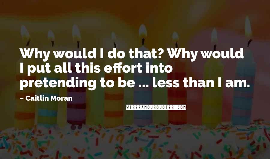 Caitlin Moran Quotes: Why would I do that? Why would I put all this effort into pretending to be ... less than I am.