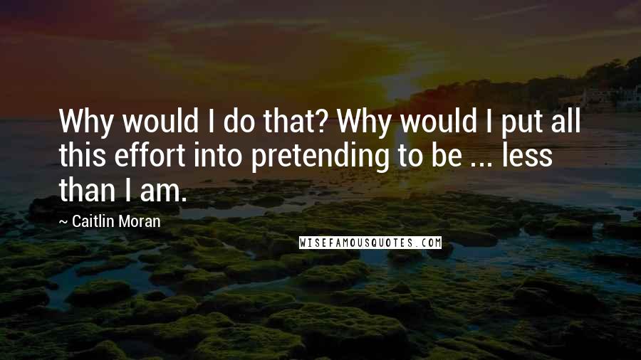 Caitlin Moran Quotes: Why would I do that? Why would I put all this effort into pretending to be ... less than I am.