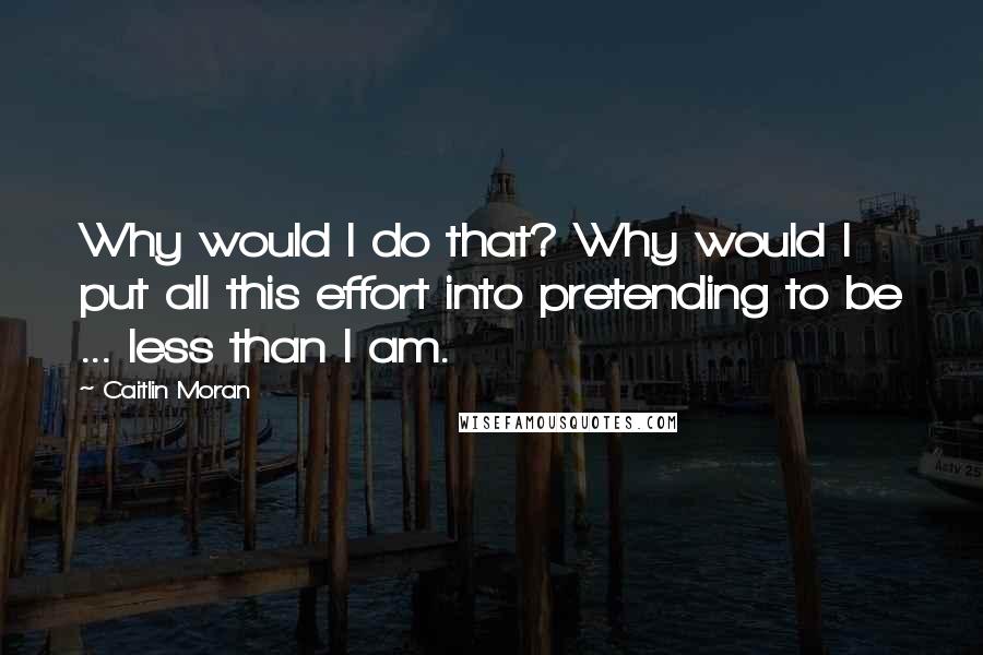 Caitlin Moran Quotes: Why would I do that? Why would I put all this effort into pretending to be ... less than I am.