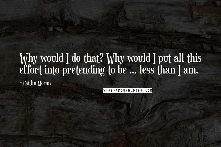 Caitlin Moran Quotes: Why would I do that? Why would I put all this effort into pretending to be ... less than I am.