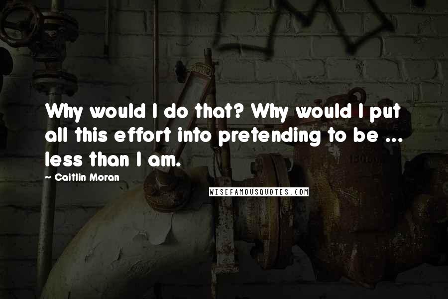 Caitlin Moran Quotes: Why would I do that? Why would I put all this effort into pretending to be ... less than I am.