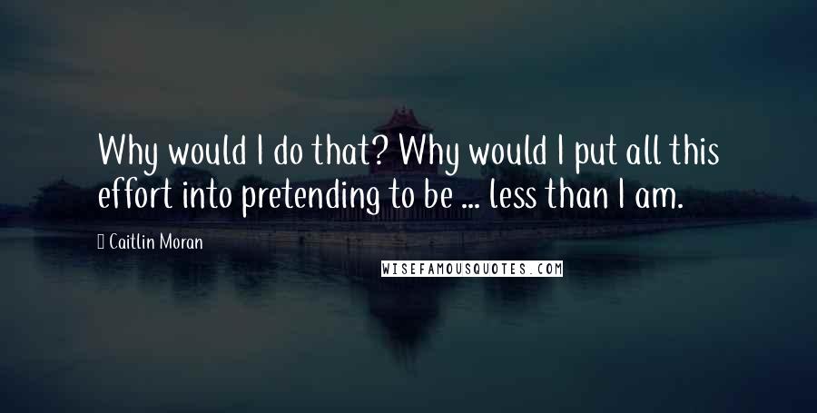 Caitlin Moran Quotes: Why would I do that? Why would I put all this effort into pretending to be ... less than I am.