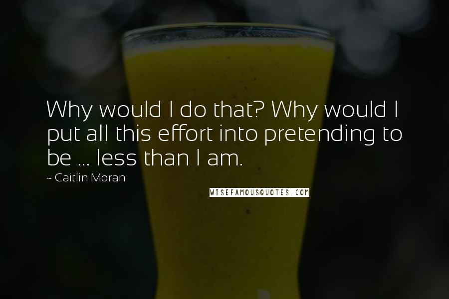 Caitlin Moran Quotes: Why would I do that? Why would I put all this effort into pretending to be ... less than I am.