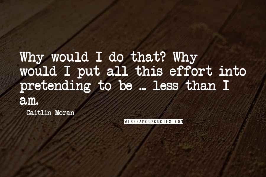 Caitlin Moran Quotes: Why would I do that? Why would I put all this effort into pretending to be ... less than I am.