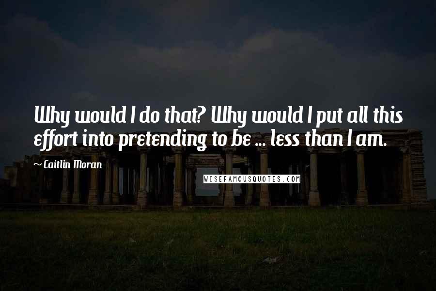 Caitlin Moran Quotes: Why would I do that? Why would I put all this effort into pretending to be ... less than I am.