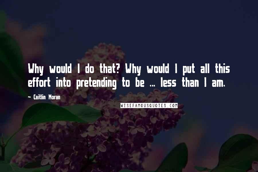 Caitlin Moran Quotes: Why would I do that? Why would I put all this effort into pretending to be ... less than I am.