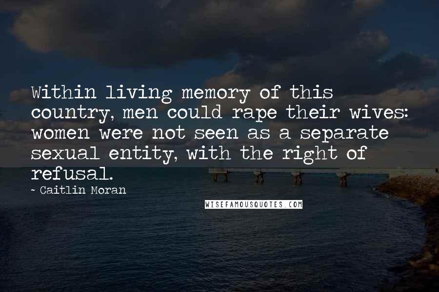 Caitlin Moran Quotes: Within living memory of this country, men could rape their wives: women were not seen as a separate sexual entity, with the right of refusal.