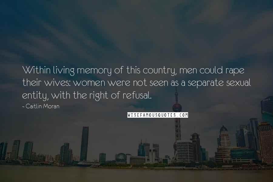 Caitlin Moran Quotes: Within living memory of this country, men could rape their wives: women were not seen as a separate sexual entity, with the right of refusal.