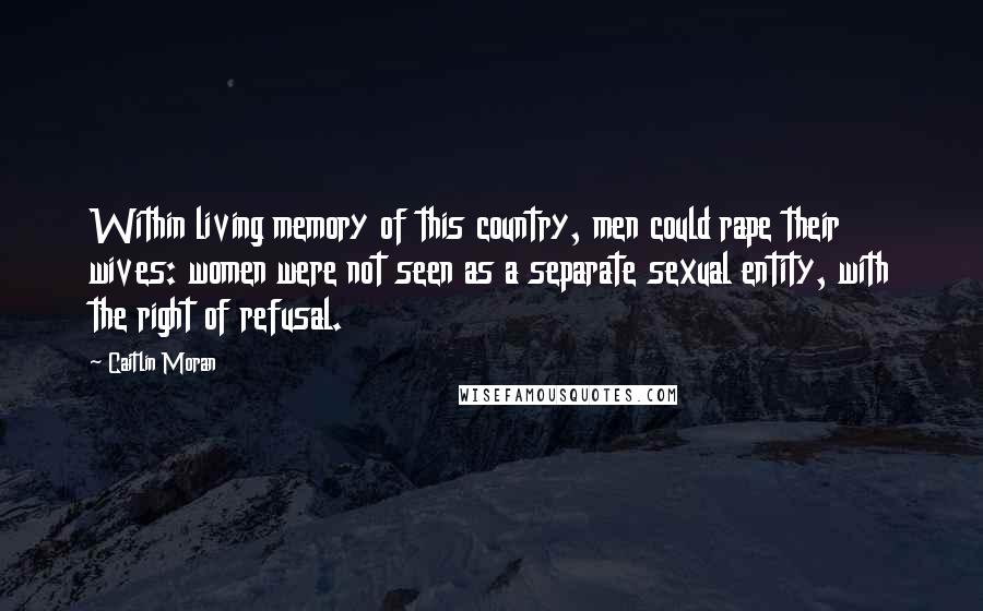 Caitlin Moran Quotes: Within living memory of this country, men could rape their wives: women were not seen as a separate sexual entity, with the right of refusal.