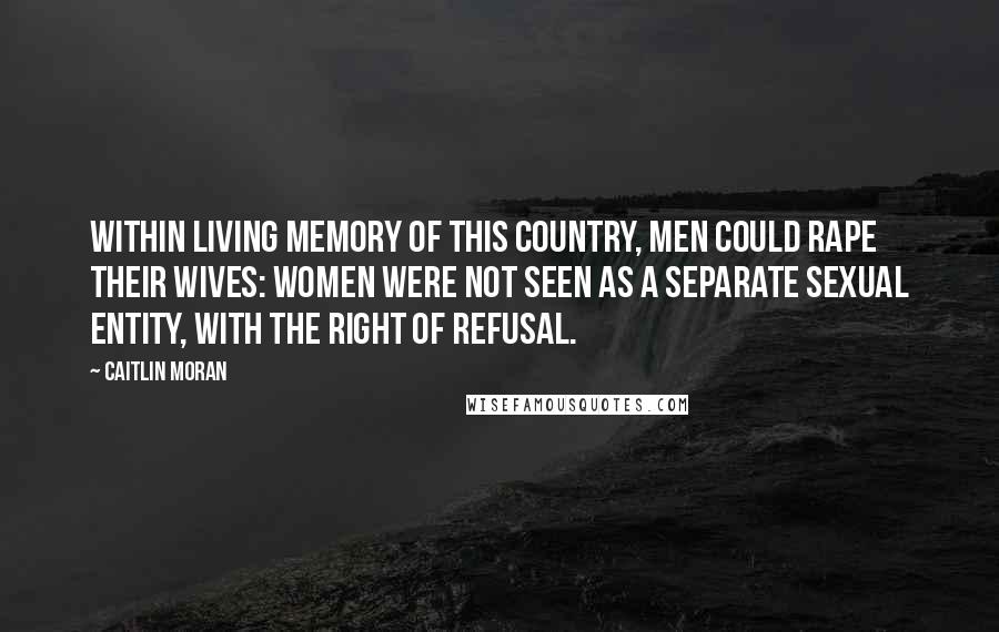 Caitlin Moran Quotes: Within living memory of this country, men could rape their wives: women were not seen as a separate sexual entity, with the right of refusal.