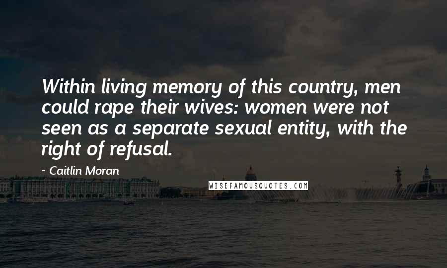 Caitlin Moran Quotes: Within living memory of this country, men could rape their wives: women were not seen as a separate sexual entity, with the right of refusal.