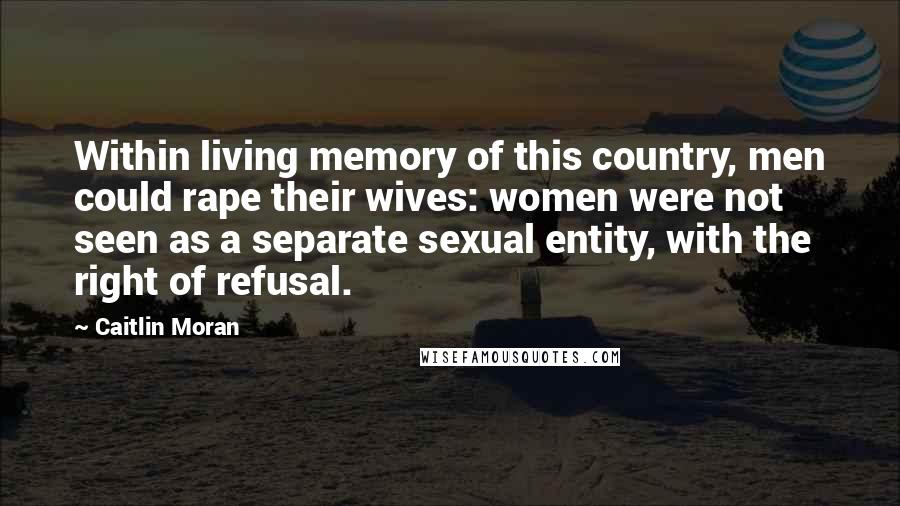 Caitlin Moran Quotes: Within living memory of this country, men could rape their wives: women were not seen as a separate sexual entity, with the right of refusal.