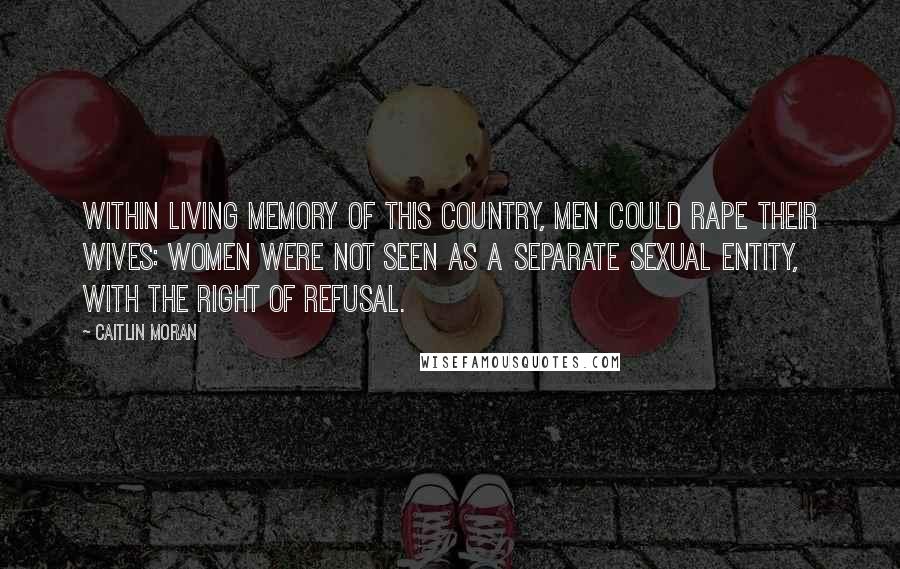 Caitlin Moran Quotes: Within living memory of this country, men could rape their wives: women were not seen as a separate sexual entity, with the right of refusal.