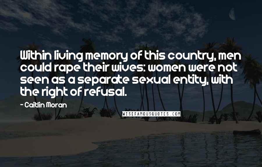 Caitlin Moran Quotes: Within living memory of this country, men could rape their wives: women were not seen as a separate sexual entity, with the right of refusal.