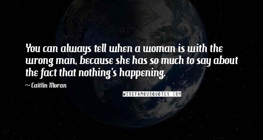 Caitlin Moran Quotes: You can always tell when a woman is with the wrong man, because she has so much to say about the fact that nothing's happening.