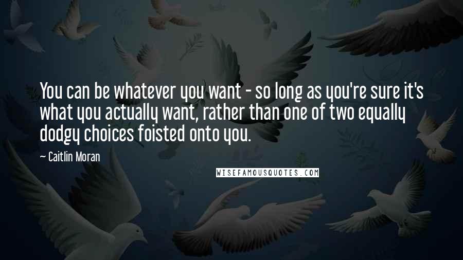 Caitlin Moran Quotes: You can be whatever you want - so long as you're sure it's what you actually want, rather than one of two equally dodgy choices foisted onto you.