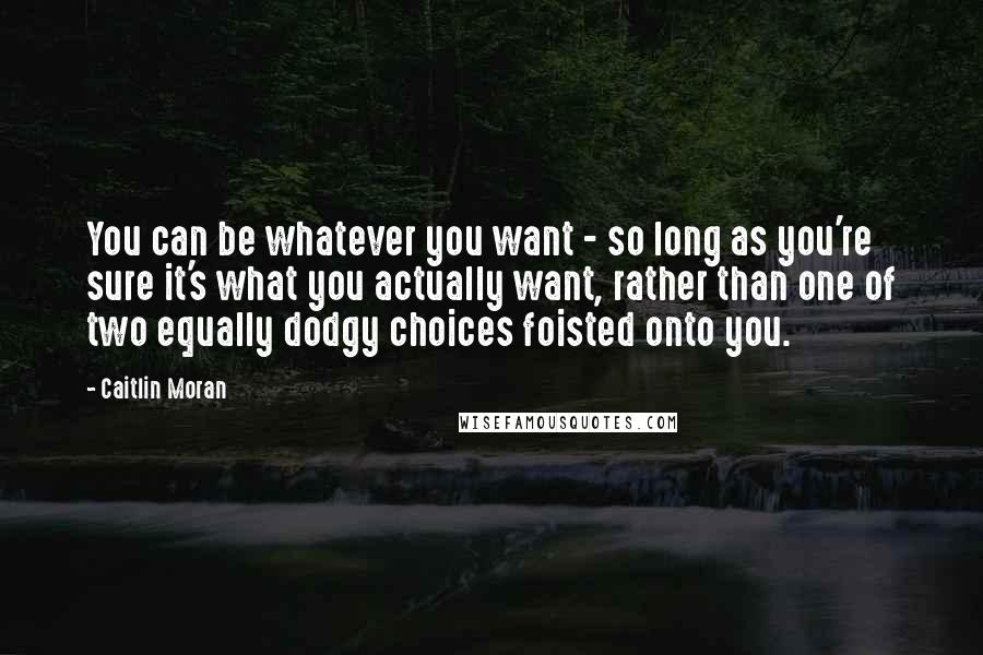 Caitlin Moran Quotes: You can be whatever you want - so long as you're sure it's what you actually want, rather than one of two equally dodgy choices foisted onto you.