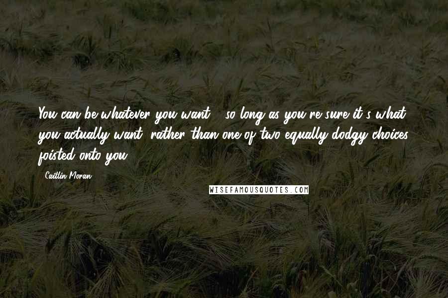 Caitlin Moran Quotes: You can be whatever you want - so long as you're sure it's what you actually want, rather than one of two equally dodgy choices foisted onto you.