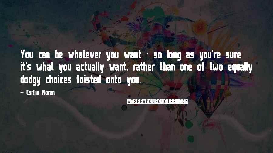 Caitlin Moran Quotes: You can be whatever you want - so long as you're sure it's what you actually want, rather than one of two equally dodgy choices foisted onto you.