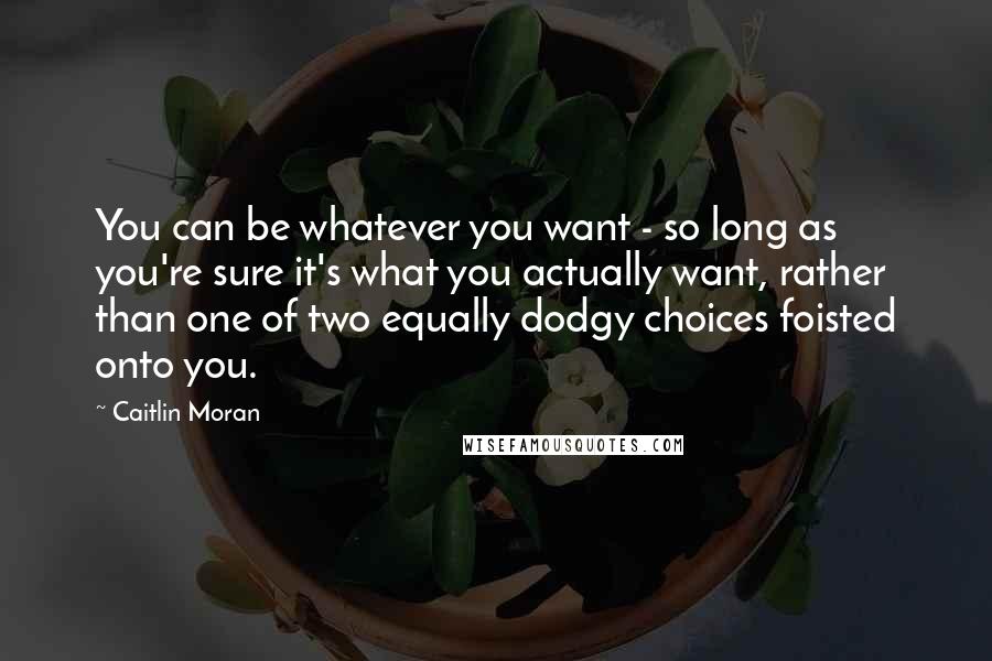 Caitlin Moran Quotes: You can be whatever you want - so long as you're sure it's what you actually want, rather than one of two equally dodgy choices foisted onto you.