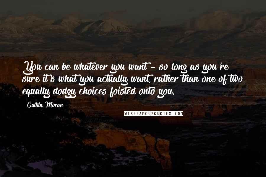 Caitlin Moran Quotes: You can be whatever you want - so long as you're sure it's what you actually want, rather than one of two equally dodgy choices foisted onto you.