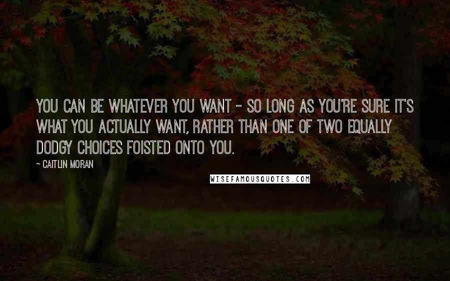 Caitlin Moran Quotes: You can be whatever you want - so long as you're sure it's what you actually want, rather than one of two equally dodgy choices foisted onto you.