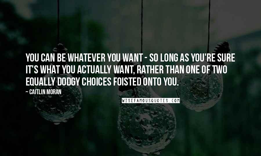 Caitlin Moran Quotes: You can be whatever you want - so long as you're sure it's what you actually want, rather than one of two equally dodgy choices foisted onto you.