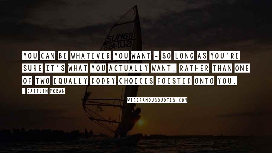 Caitlin Moran Quotes: You can be whatever you want - so long as you're sure it's what you actually want, rather than one of two equally dodgy choices foisted onto you.