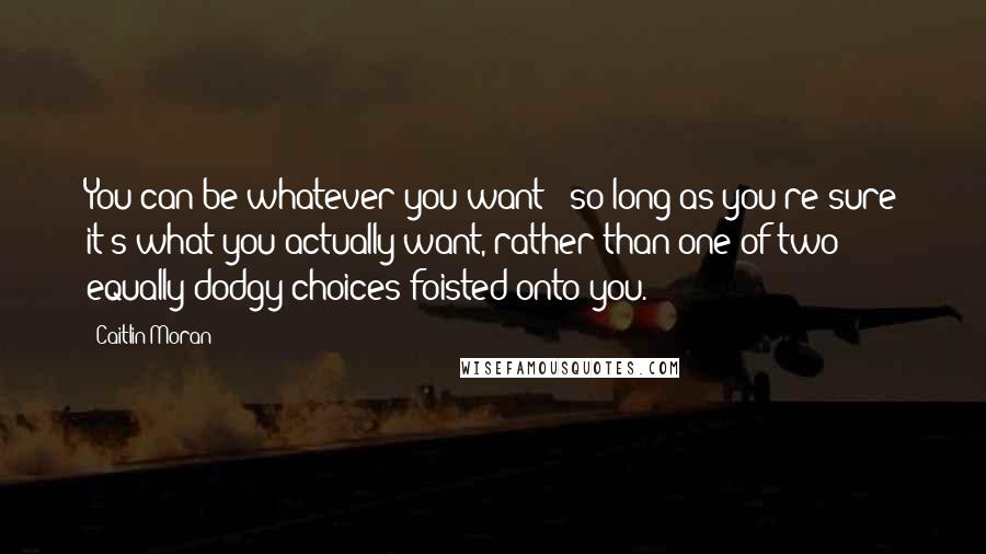 Caitlin Moran Quotes: You can be whatever you want - so long as you're sure it's what you actually want, rather than one of two equally dodgy choices foisted onto you.