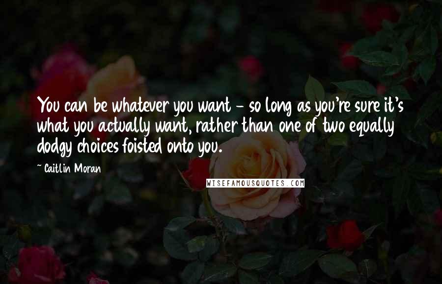 Caitlin Moran Quotes: You can be whatever you want - so long as you're sure it's what you actually want, rather than one of two equally dodgy choices foisted onto you.