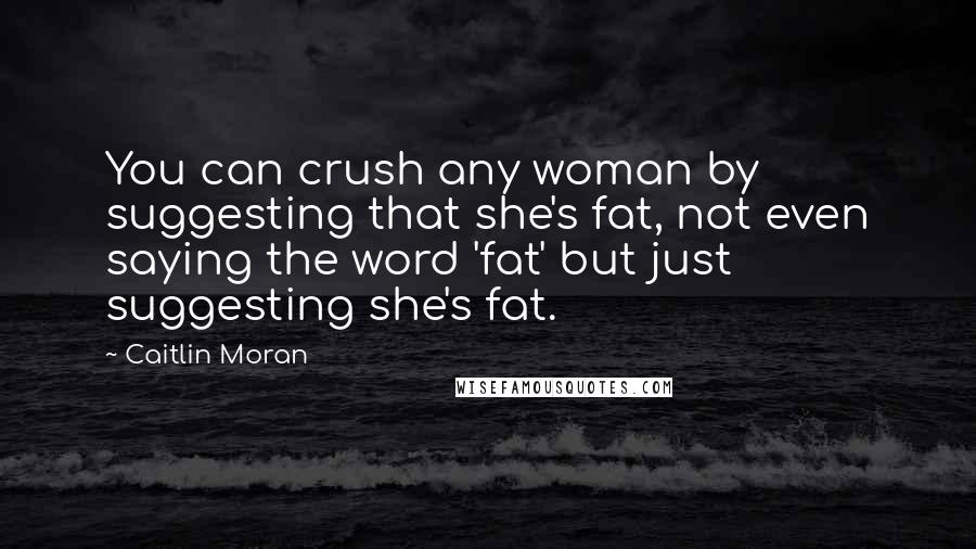 Caitlin Moran Quotes: You can crush any woman by suggesting that she's fat, not even saying the word 'fat' but just suggesting she's fat.