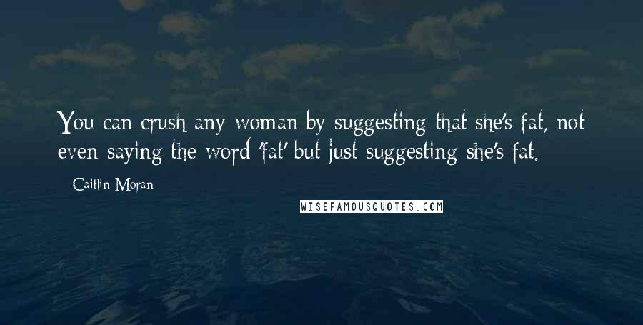 Caitlin Moran Quotes: You can crush any woman by suggesting that she's fat, not even saying the word 'fat' but just suggesting she's fat.