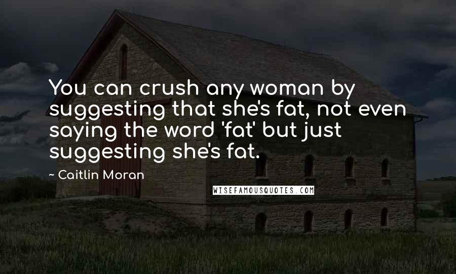 Caitlin Moran Quotes: You can crush any woman by suggesting that she's fat, not even saying the word 'fat' but just suggesting she's fat.