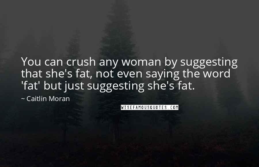 Caitlin Moran Quotes: You can crush any woman by suggesting that she's fat, not even saying the word 'fat' but just suggesting she's fat.