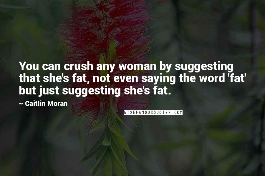 Caitlin Moran Quotes: You can crush any woman by suggesting that she's fat, not even saying the word 'fat' but just suggesting she's fat.