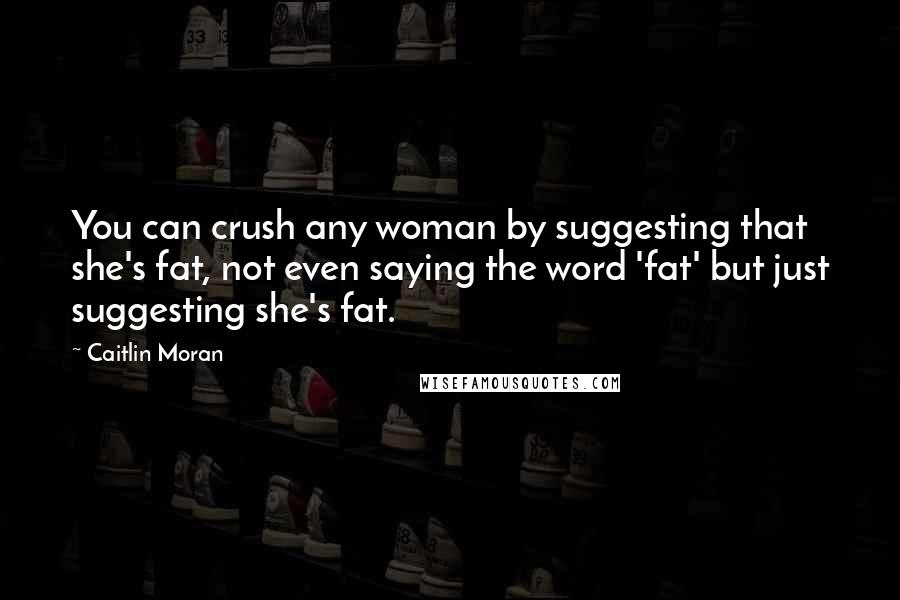 Caitlin Moran Quotes: You can crush any woman by suggesting that she's fat, not even saying the word 'fat' but just suggesting she's fat.