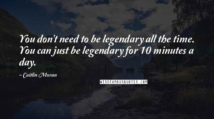 Caitlin Moran Quotes: You don't need to be legendary all the time. You can just be legendary for 10 minutes a day.